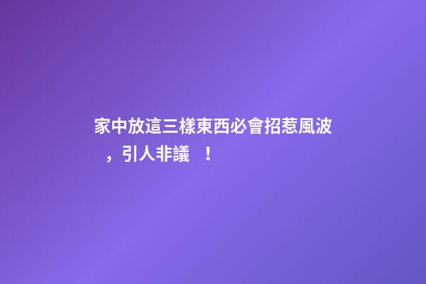 家中放這三樣東西必會招惹風波，引人非議！